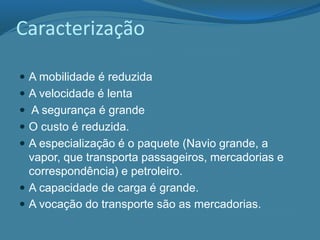 Caracterização
 A mobilidade é reduzida
 A velocidade é lenta
 A segurança é grande
 O custo é reduzida.
 A especialização é o paquete (Navio grande, a
vapor, que transporta passageiros, mercadorias e
correspondência) e petroleiro.
 A capacidade de carga é grande.
 A vocação do transporte são as mercadorias.
 
