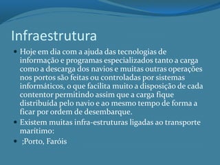 Infraestrutura
 Hoje em dia com a ajuda das tecnologias de
informação e programas especializados tanto a carga
como a descarga dos navios e muitas outras operações
nos portos são feitas ou controladas por sistemas
informáticos, o que facilita muito a disposição de cada
contentor permitindo assim que a carga fique
distribuída pelo navio e ao mesmo tempo de forma a
ficar por ordem de desembarque.
 Existem muitas infra-estruturas ligadas ao transporte
marítimo:
 ;Porto, Faróis
 