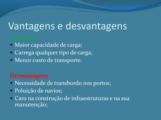 Vantagens e desvantagens
Vantagens
 Maior capacidade de carga;
 Carrega qualquer tipo de carga;
 Menor custo de transporte.
Desvantagens
 Necessidade de transbordo nos portos;
 Poluição de navios;
 Caro na construção de infraestruturas e na sua
manutenção;
 