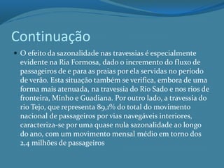 Continuação
 O efeito da sazonalidade nas travessias é especialmente
evidente na Ria Formosa, dado o incremento do fluxo de
passageiros de e para as praias por ela servidas no período
de verão. Esta situação também se verifica, embora de uma
forma mais atenuada, na travessia do Rio Sado e nos rios de
fronteira, Minho e Guadiana. Por outro lado, a travessia do
rio Tejo, que representa 89,1% do total do movimento
nacional de passageiros por vias navegáveis interiores,
caracteriza-se por uma quase nula sazonalidade ao longo
do ano, com um movimento mensal médio em torno dos
2,4 milhões de passageiros
 