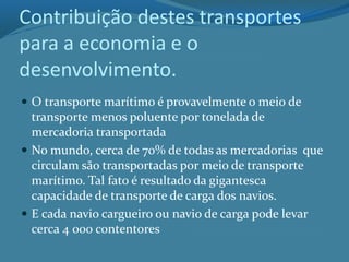 Contribuição destes transportes
para a economia e o
desenvolvimento.
 O transporte marítimo é provavelmente o meio de
transporte menos poluente por tonelada de
mercadoria transportada
 No mundo, cerca de 70% de todas as mercadorias que
circulam são transportadas por meio de transporte
marítimo. Tal fato é resultado da gigantesca
capacidade de transporte de carga dos navios.
 E cada navio cargueiro ou navio de carga pode levar
cerca 4 000 contentores
 
