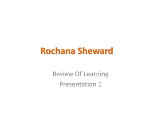 Rochana Sheward
Review Of Learning
Presentation 1
 