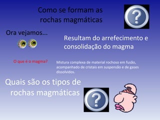 Como se formam as  rochas magmáticas Ora vejamos... Resultam do arrefecimento e consolidação do magma O que é o magma? Mistura complexa de material rochoso em fusão, acompanhado de cristais em suspensão e de gases dissolvidos. Quais são os tipos de  rochas magmáticas 