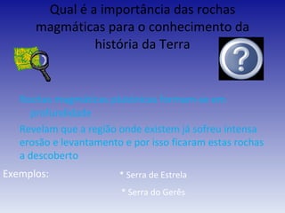 Qual é a importância das rochas magmáticas para o conhecimento da história da Terra Rochas magmáticas plutónicas formam-se em profundidade Revelam que a região onde existem já sofreu intensa erosão e levantamento e por isso ficaram estas rochas a descoberto Exemplos:   * Serra de Estrela * Serra do Gerês 