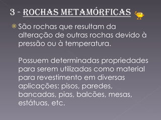 São rochas que resultam da alteração de outras rochas devido à pressão ou à temperatura. Possuem determinadas propriedades para serem utilizadas como material para revestimento em diversas aplicações: pisos, paredes, bancadas, pias, balcões, mesas, estátuas, etc. 