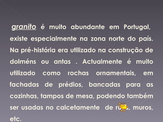 O  granito  é muito abundante em Portugal, existe especialmente na zona norte do país. Na pré-história era utilizado na construção de dolméns ou antas . Actualmente é muito utilizado como rochas ornamentais, em fachadas de prédios, bancadas para as cozinhas, tampos de mesa, podendo também ser usadas no calcetamente  de ruas, muros, etc. 