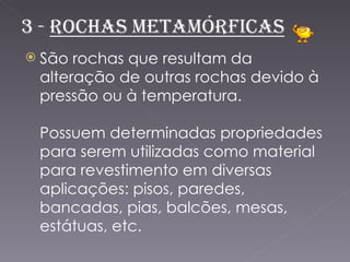  São rochas que resultam da
 alteração de outras rochas devido à
 pressão ou à temperatura.

 Possuem determinadas propriedades
 para serem utilizadas como material
 para revestimento em diversas
 aplicações: pisos, paredes,
 bancadas, pias, balcões, mesas,
 estátuas, etc.
 