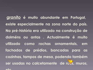 granito é muito abundante em Portugal,
existe especialmente na zona norte do país.
Na pré-história era utilizado na construção de
dolméns ou antas . Actualmente é muito
utilizado   como   rochas   ornamentais,   em
fachadas de prédios, bancadas para as
cozinhas, tampos de mesa, podendo também
ser usadas no calcetamente de ruas, muros,
 