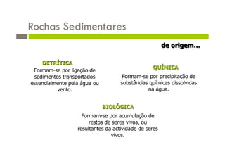 Rochas Sedimentares
                                                       de origem…

    DETRÍTICA
                                                 QUÍMICA
 Formam-se por ligação de
 sedimentos transportados            Formam-se por precipitação de
essencialmente pela água ou         substâncias químicas dissolvidas
          vento.                               na água.


                              BIOLÓGICA
                    Formam-se por acumulação de
                       restos de seres vivos, ou
                  resultantes da actividade de seres
                                vivos.
 