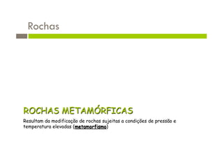 Rochas




ROCHAS METAMÓRFICAS
Resultam da modificação de rochas sujeitas a condições de pressão e
temperatura elevadas (metamorfismo)
 