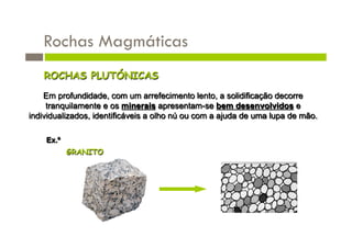 Rochas Magmáticas
    ROCHAS PLUTÓNICAS
    Em profundidade, com um arrefecimento lento, a solidificação decorre
     tranquilamente e os minerais apresentam-se bem desenvolvidos e
individualizados, identificáveis a olho nú ou com a ajuda de uma lupa de mão.

    Ex.º
           GRANITO
 