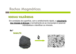 Rochas Magmáticas
ROCHAS VULCÂNICAS
Em condições de superfície, com o arrefecimento rápido, o crescimento
 dos minerais é diminuto e normalmente só ao microscópio é possível
                individualizar e identificar os minerais.

 Ex.º
        BASALTO
 