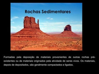 Rochas Sedimentares 




Formadas  pela  deposição  de  materiais  provenientes  de  outras  rochas  pré-
existentes ou de materiais originados pela atividade de seres vivos. Os materiais, 
depois de depositados, são geralmente compactados e ligados.  
 