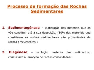 Processo de formação das Rochas
              Sedimentares


1. Sedimentogénese – elaboração dos materiais que as
     vão constituir até à sua deposição. (80% dos materiais que
     constituem as rochas sedimentares são provenientes de
     rochas preexistentes.)


2.   Diagénese       –    evolução   posterior   dos   sedimentos,
     conduzindo à formação de rochas consolidadas.
 