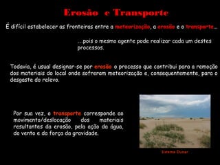 Erosão e Transporte
É difícil estabelecer as fronteiras entre a meteorização, a erosão e o transporte…

                           …pois o mesmo agente pode realizar cada um destes
                           processos.


 Todavia, é usual designar-se por erosão o processo que contribui para a remoção
 dos materiais do local onde sofreram meteorização e, consequentemente, para o
 desgaste do relevo.




  Por sua vez, o transporte corresponde ao
  movimento/deslocação      dos     materiais
  resultantes da erosão, pela ação da água,
  do vento e da força da gravidade.


                                                            Sistema Dunar
 