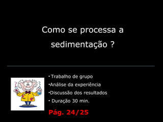 Como se processa a
  sedimentação ?


 • Trabalho de grupo

 •Análise da experiência
 •Discussão dos resultados
 • Duração 30 min.

 Pág. 24/25
 