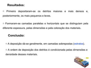 Resultados:
o  Primeiro  depositaram-se  os  detritos  maiores  e  mais  densos  e, 
posteriormente, os mais pequenos e leves.

o  Formaram-se  camadas  paralelas  e  horizontais  que  se  distinguiam  pela 
diferente espessura, pelas dimensões e pela coloração dos materiais.


    Conclusão:

  o A deposição dá-se geralmente, em camadas sobrepostas (estratos).

  o A ordem de deposição dos detritos é condicionada pelas dimensões e 
  densidade desses materiais.
 