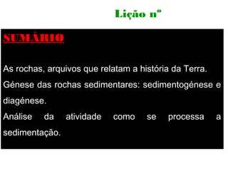 Lição nº

SUMÁRIO

As rochas, arquivos que relatam a história da Terra.
Génese das rochas sedimentares: sedimentogénese e
diagénese.
Análise   da    atividade   como    se    processa     a
sedimentação.
 