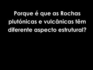 Porque é que as Rochas
plutónicas e vulcânicas têm
diferente aspecto estrutural?
 