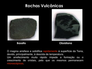Rochas Vulcânicas




         Basalto                                  Obsidiana


O  magma  arrefece  e  solidifica  rapidamente  à  superfície  da  Terra, 
devido, principalmente, à descida de temperatura.
Um  arrefecimento  muito  rápido  impede  a  formação  ou  o 
crescimento  de  cristais,  pelo  que  os  mesmos  permanecem 
microscópicos.
 