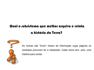 Qual o subsistema que melhor arquiva e relata
                a história da Terra?


       As  rochas  são  “livros”  cheios  de  informação  cujas  páginas  os 
       cientistas  procuram  ler  e  interpretar.  Cada  rocha  tem,  pois,  uma 
       história para contar.
 