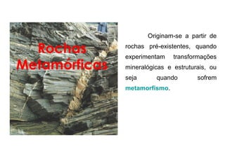 Originam-se  a  partir  de 

  Rochas       rochas  pré-existentes,  quando 
               experimentam      transformações 
Metamórficas   mineralógicas  e  estruturais,  ou 
               seja       quando          sofrem 
               metamorfismo.
 