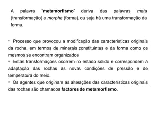 A    palavra     “metamorfismo”        deriva    das     palavras     meta 
 (transformação) e morphe (forma), ou seja há uma transformação da 
 forma.


•    Processo  que  provocou  a  modificação  das  características  originais 
da  rocha,  em  termos  de  minerais  constituintes  e  da  forma  como  os 
mesmos se encontram organizados. 
•    Estas  transformações  ocorrem  no  estado  sólido  e  correspondem  à 
adaptação  das  rochas  às  novas  condições  de  pressão  e  de 
temperatura do meio. 
•  Os agentes que originam as alterações das características originais 
das rochas são chamados factores de metamorfismo.
 