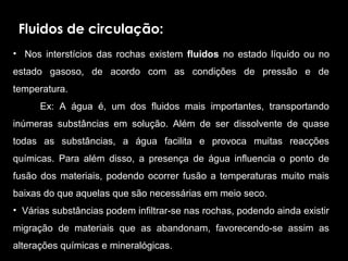 Fluidos de circulação:
•    Nos  interstícios  das  rochas  existem  fluidos  no  estado  líquido  ou  no 
estado  gasoso,  de  acordo  com  as  condições  de  pressão  e  de 
temperatura. 
          Ex:  A  água  é,  um  dos  fluidos  mais  importantes,  transportando 
inúmeras  substâncias  em  solução.  Além  de  ser  dissolvente  de  quase 
todas  as  substâncias,  a  água  facilita  e  provoca  muitas  reacções 
químicas.  Para  além  disso,  a  presença  de  água  influencia  o  ponto  de 
fusão  dos  materiais,  podendo  ocorrer  fusão  a  temperaturas  muito  mais 
baixas do que aquelas que são necessárias em meio seco. 
•  Várias substâncias podem infiltrar-se nas rochas, podendo ainda existir 
migração  de  materiais  que  as  abandonam,  favorecendo-se  assim  as 
alterações químicas e mineralógicas. 
 
