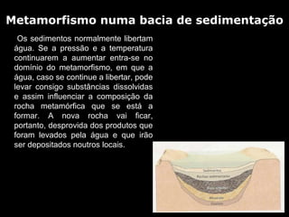 Metamorfismo numa bacia de sedimentação
       

       Os sedimentos normalmente libertam 
      água.  Se  a  pressão  e  a  temperatura 
      continuarem  a  aumentar  entra-se  no 
      domínio  do  metamorfismo,  em  que  a 
      água, caso se continue a libertar, pode 
      levar  consigo  substâncias  dissolvidas 
      e  assim  influenciar  a  composição  da 
      rocha  metamórfica  que  se  está  a 
      formar.  A  nova  rocha  vai  ficar, 
      portanto, desprovida dos produtos que 
      foram  levados  pela  água  e  que  irão 
      ser depositados noutros locais.
 