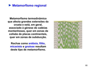 ► Metamorfismo regional



  Metamorfismo termodinâmico
que afecta grandes extensões da
     crusta e está, em geral,
 associado à génese de cadeias
montanhosas, quer em zonas de
 colisão de placas continentais,
  quer em zonas de subducção.

 Rochas como ardósia, filito,
 micaxisto e gnaisse resultam
 deste tipo de metamorfismo.




                                   60
 