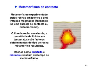► Metamorfismo de contacto

 Metamorfismo experimentado
pelas rochas adjacentes a uma
intrusão magmática (formando-
 se uma auréola de contacto ou
        metamorfismo).

 O tipo de rocha encaixante, a
   quantidade de fluidos e a
   temperatura são factores
determinantes do tipo de rocha
    metamórfica resultante.

   Rochas como quartzito e
mármore resultam deste tipo de
       metamorfismo.

                                 62
 