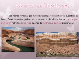 São rochas formadas por materiais acumulados geralmente à superfície da
Terra. Estes materiais podem ser o resultado de alterações de rochas pré-
existentes, restos de seres vivos ou ainda de substancias químicas precipitadas.
 