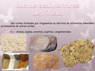 São rochas formadas por fragmentos ou detritos de diferentes dimensões
provenientes de outras rochas.

       Ex:. Areias, argilas, arenitos, argilitos, conglomerados.
 
