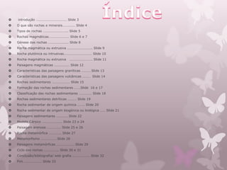    introdução ……………………………… Slide 3
   O que são rochas e minerais…………… Slide 4
   Tipos de rochas ……………………….. Slide 5
   Rochas magmáticas…………………… Slide 6 e 7
   Génese das rochas …………………… Slide 8
   Rocha magmática ou extrusiva ……………………….. Slide 9
   Rocha plutónica ou intrusivas…………………………… Slide 10
   Rocha magmática ou extrusiva    ……………………… Slide 11
   Paisagens magmáticas ……………… Slide 12
   Características das paisagens graníticas ………. Slide 13
   Características das paisagens vulcânicas ……… Slide 14
   Rochas sedimentares ………………… Slide 15
   Formação das rochas sedimentares …….Slide 16 e 17
   Classificação das rochas sedimentares …………… Slide 18
   Rochas sedimentares detríticas ………. Slide 19
   Rocha sedimentar de origem química …….. Slide 20
   Rocha sedimentar de origem biogénica ou biológica …… Slide 21
   Paisagens sedimentares …………. Slide 22
   Modelo Cársico ………………….. Slide 23 e 24
   Paisagem arenosa ……………. Slide 25 e 26
   Rocha metamórfica ………….. Slide 27
   Metamorfismo ……………… Slide 28
   Paisagens metamórficas ……………….. Slide 29
   Ciclo das rochas …………….. Slide 30 e 31
   Conclusão/bibliografia/ web grafia ……………….. Slide 32
   Fim ………………… Slide 33
 