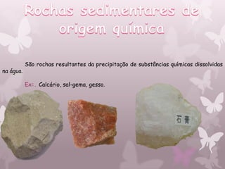 São rochas resultantes da precipitação de substâncias químicas dissolvidas
na água.

           Ex:. Calcário, sal-gema, gesso.
 