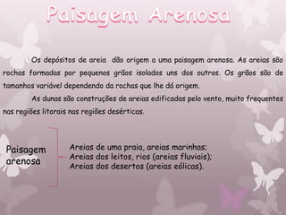 Os depósitos de areia dão origem a uma paisagem arenosa. As areias são
rochas formadas por pequenos grãos isolados uns dos outros. Os grãos são de
tamanhos variável dependendo da rochas que lhe dá origem.
        As dunas são construções de areias edificadas pelo vento, muito frequentes
nas regiões litorais nas regiões desérticas.




 Paisagem           Areias de uma praia, areias marinhas;
                    Areias dos leitos, rios (areias fluviais);
 arenosa            Areias dos desertos (areias eólicas).
 