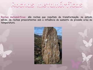 Rochas metamórficas: são rochas que resultam da transformação, no estado
sólido, de rochas preexistentes sob a influência do aumento da pressão e/ou da
temperatura.
 