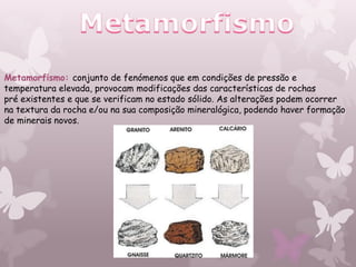 Metamorfismo: conjunto de fenómenos que em condições de pressão e
temperatura elevada, provocam modificações das características de rochas
pré existentes e que se verificam no estado sólido. As alterações podem ocorrer
na textura da rocha e/ou na sua composição mineralógica, podendo haver formação
de minerais novos.
 