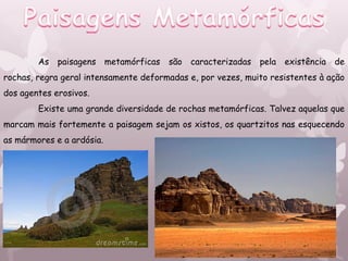 As paisagens metamórficas são caracterizadas pela existência de
rochas, regra geral intensamente deformadas e, por vezes, muito resistentes à ação
dos agentes erosivos.
        Existe uma grande diversidade de rochas metamórficas. Talvez aquelas que
marcam mais fortemente a paisagem sejam os xistos, os quartzitos nas esquecendo
as mármores e a ardósia.
 
