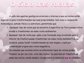 A ação dos agentes geológicos externos e internos a que as rochas estão
sujeitas origina transformações nas suas propriedades, tais como a composição
mineralógica, estado físico e a estrutura, permitindo que:
       Qualquer tipo de rocha que se encontre à superfície da Terra possa sofrer
        erosão e transformar-se numa rocha sedimentar.
       Qualquer tipo de rocha que, após a sua formação seja arrastada para o
        interior da litosfera possa transformar-se numa rocha metamórfica, ou
        inclusive, possa fundir transformando-se num magma, o qual por
        consolidação origina uma rocha magmática.
        As relações que existem entre os diferentes tipos de rochas podem
        traduzir-se por um ciclo- ciclo das rochas- no qual elas se transformam
        umas nas outras, sendo sempre recuperados os materiais que as compõem.
 