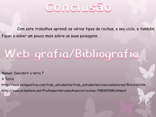 Com este trabalhos aprendi os vários tipos de rochas, o seu ciclo, e também
fiquei a saber um pouco mais sobre as suas paisagens.




Manual: Descobrir a terra 7
A Terra
http://www.notapositiva.com/trab_estudantes/trab_estudantes/cienciasnaturais/9rochas.htm
http://www.slideshare.net/ProfessorHerculesAvancini/rochas-7980093#btnNext
 