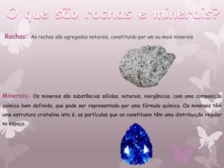 Rochas:     As rochas são agregados naturais, constituído por um ou mais minerais.




Minerais:    Os minerais são substâncias sólidas, naturais, inorgânicas, com uma composição
química bem definida, que pode ser representada por uma fórmula química. Os minerais têm
uma estrutura cristalina isto é, as partículas que os constituem têm uma distribuição regular
no espaço.
 
