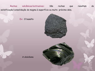 Rochas      vulcânicas/extrusivas:     São      rochas     que   resultam   da
solidificação/consolidação do magma à superfície ou muito próximo dela.



                  Ex: O basalto




                     A obsidiana
 