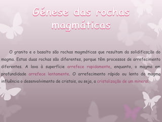 O granito e o basalto são rochas magmáticas que resultam da solidificação do
magma. Estas duas rochas são diferentes, porque têm processos de arrefecimento
diferentes. A lava à superfície arrefece rapidamente, enquanto, o magma em
profundidade arrefece lentamente. O arrefecimento rápido ou lento do magma
influência o desenvolvimento de cristais, ou seja, a cristalização de um mineral.
 