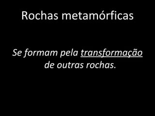 Rochas metamórficas

Se formam pela transformação
       de outras rochas.
 