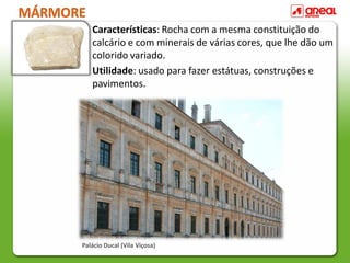 MÁRMORE
Características: Rocha com a mesma constituição do
calcário e com minerais de várias cores, que lhe dão um
colorido variado.
Utilidade: usado para fazer estátuas, construções e
pavimentos.
Palácio Ducal (Vila Viçosa)
 