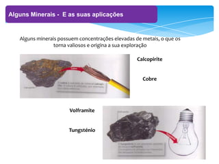 ‘
Alguns Minerais - E as suas aplicações
Alguns minerais possuem concentrações elevadas de metais, o que os
torna valiosos e origina a sua exploração
Calcopirite
Cobre
Volframite
Tungsténio
 
