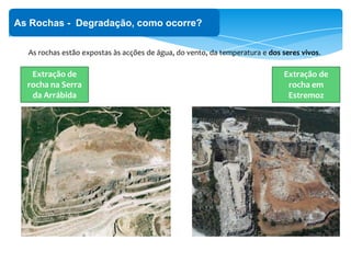 ‘
As Rochas - Degradação, como ocorre?
As rochas estão expostas às acções de água, do vento, da temperatura e dos seres vivos.
Extração de
rocha na Serra
da Arrábida
Extração de
rocha em
Estremoz
 