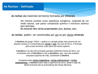 As rochas são materiais terrestres formados por minerais
As Rochas - Definição
Um mineral consiste numa substância inorgânica, originada de um
modo natural, que possui composição química e estrutura atómica
bem definidas
Os minerais têm várias propriedades (cor, dureza, etc)
As rochas podem ser constituídas por um ou por vários minerais
A litosfera (do grego "lithos" = pedra) é a camada sólida mais externa de um
planeta rochoso e é constituída por rochas e solo. No caso da Terra, é formada
pela crosta terrestre e por parte do manto superior.
A litosfera é um dos três principais grandes ambientes físicos da Terra, em
simultâneo com a hidrosfera e com a atmosfera, que, nas suas relações
enquanto suportes de vida, constituem a biosfera.
Composta pelas rochas magmáticas, rochas sedimentares e rochas
metamórficas, a litosfera cobre toda a superfície da terra, desde o topo do
Monte Evereste até às profundezas das Fossas Marianas
 