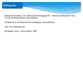 ‘
Bibliografia
Manual da disciplina: CSI, Ciências Sob Investigação P2 – Ciências da Natureza 5º Ano,
2º Ciclo do Ensino Básico. Areal Editores
CD-Rom CSI 5: CSI Ciências Sob Investigação . Areal Editores
http://pt.wikipedia.org
Diciopédia. Porto : Porto Editora, 2007
 